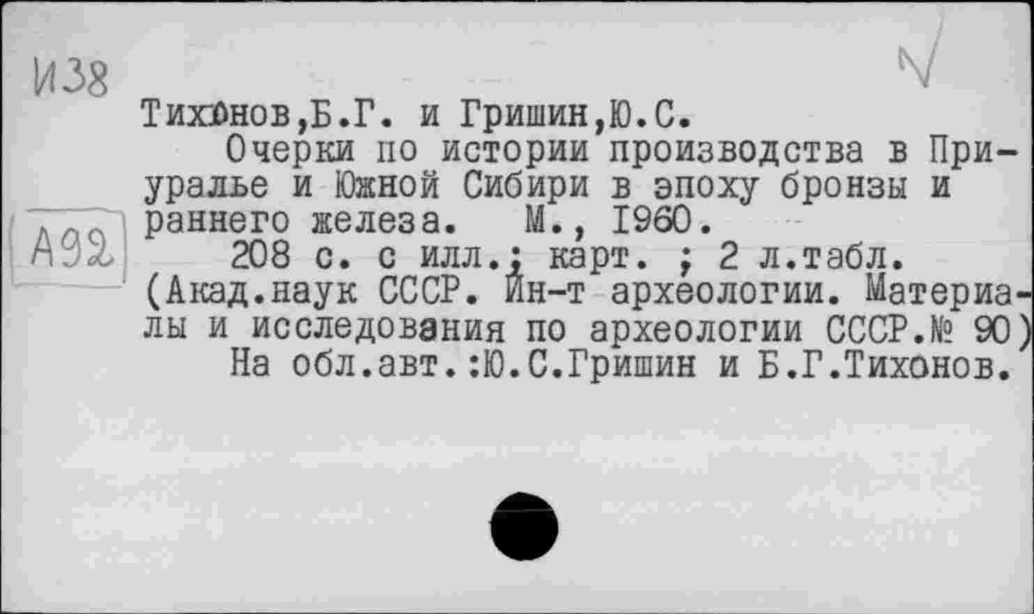 ﻿И 38
/ш]
Тихонов,Б.Г. и Гришин,Ю.С.
Очерки по истории производства в Приуралье и Южной Сибири в эпоху бронзы и раннего железа. М., I960.
208 с. с илл.: карт. ; 2 л.табл. (Акад.наук СССР. Ин-т археологии. Материалы и исследования по археологии CCCP.N“ 90
На обл.авт.:Ю.С.Гришин и Б.Г.Тихонов.'